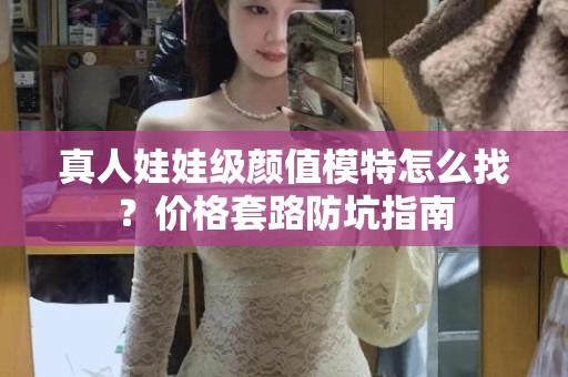 全国真人娃娃级颜值模特怎么找？价格套路防坑指南